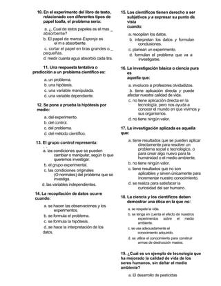 10. En el experimento del libro de texto,      15. Los científicos tienen derecho a ser
      relacionado con diferentes tipos de            subjetivos y a expresar su punto de
      papel toalla, el problema sería:               vista
                                                     cuando:
      a. ¿, Cual de estos papeles es el mas _
     absorbente?                                     a. recopilan los datos.
     b. El papel de marca Esponja es                  b. interpretan los datos y formulan
            el más absorbente.                             conclusiones.
      c. cortar el papel en tiras grandes o _        c. planean un experimento.
     pequeñas.                                       d. formulan el problema que va a
     d. medir cuanta agua absorbió cada tira.               investigarse.
     11. Una respuesta tentativa o               16. La investigación básica o ciencia pura
predicción a un problema científico es:              es
      a. un problema.                                aquella que:
      b. una hipótesis.                             a. involucra a profesores olvidadizos.
      c. una variable manipulada.                    b. tiene aplicación directa y puede
      d. una variable dependiente.                  afectar nuestra calidad de vida.
                                                    c. no tiene aplicación directa en la
  12. Se pone a prueba la hipótesis por                    tecnología, pero nos ayuda a
  medio:                                                   conocer el mundo en que vivimos y
                                                           sus organismos.
      a. del experimento.                           d. no tiene ningún valor.
      b. del control.
      c. del problema.                           17. La investigación aplicada es aquella
      d. del método científico.                  que:
                                                     a. tiene resultados que se pueden aplicar
 13. El grupo control representa:
                                                            directamente para resolver un
                                                            problema social o tecnológico, o
     ! - 1

     a. las condiciones que se pueden
             cambiar o manipular, según lo que              para crear algo nuevo para la
             queremos investigar.                           humanidad o el medio ambiente.
      b. el grupo experimental.                      b. no tiene ningún valor.
      c. las condiciones originales                  c. tiene resultados que no son
             (O normales) del problema que se               aplicables y sirven únicamente para
             investiga.                                     incrementar nuestro conocimiento.
     d. las variables independientes.                d. se realiza para satisfacer la
                                                            curiosidad del ser humano.
 14. La recopilación de datos ocurre
 cuando:                                         18. La ciencia y los científicos deben
                                                     demostrar una ética en la que no:
      a. se hacen las observaciones y los
            experimentos.                           a. se respete la vida.
      b. se formula el problema.                    b. se tenga en cuenta el efecto de nuestros
                                                           experimentos sobre el medio
      c. se formula la hipótesis.                          ambiente.
      d. se hace la interpretación de los           c. se use adecuadamente el
     datos.                                                conocimiento adquirido.
                                                    d. se utilice el conocimiento para construir
                                                           armas de destrucción masiva.


                                                 19. ¿Cual es un ejemplo de tecnología que
                                                 ha mejorado la calidad de vida de los
                                                 seres humanos, sin dañar el medio
                                                 ambiente?
                                                     a. El desarrollo de pesticidas
 