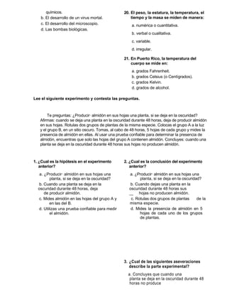 químicos.                                  20. El peso, la estatura, la temperatura, el
    b. El desarrollo de un virus mortal.              tiempo y la masa se miden de manera:
    c. El desarrollo del microscopio.                 a. numérica o cuantitativa.
    d. Las bombas biológicas.
                                                      b. verbal o cualitativa.
                                                      c. variable.
                                                      d. irregular.

                                                  21. En Puerto Rico, la temperatura del
                                                      cuerpo se mide en:
                                                      a. grados Fahrenheit.
                                                      b. grados Celsius (o Centígrados).
                                                      c. grados Kelvin.
                                                      d. grados de alcohol.

Lee el siguiente experimento y contesta las preguntas.



        Te preguntas: ¿Producirá almidón en sus hojas una planta, si se deja en la oscuridad?
   Afirmas: cuando se deja una planta en la oscuridad durante 48 horas, deja de producir almidón
   en sus hojas. Rotulas dos grupos de plantas de la misma especie. Colocas el grupo A a la luz
   y el grupo B, en un sitio oscuro. Tomas, al cabo de 48 horas, 5 hojas de cada grupo y mides la
   presencia de almidón en ellas. Al usar una prueba confiable para determinar la presencia de
   almidón, encuentras que solo las hojas del grupo A contienen almidón. Concluyes: cuando una
   planta se deja en la oscuridad durante 48 horas sus hojas no producen almidón.



1. ¿Cual es la hipótesis en el experimento        2. ¿Cual es la conclusión del experimento
   anterior?                                         anterior?
   a. ¿Producirá almidón en sus hojas una             a. ¿Producirá almidón en sus hojas una
         planta, si se deja en la oscuridad?               planta, si se deja en la oscuridad?
  b. Cuando una planta se deja en la                  b. Cuando dejas una planta en la
  oscuridad durante 48 horas, deja                   oscuridad durante 48 horas sus
      de producir almidón.                           __ hojas no producen almidón.
  c. Mides almidón en las hojas del grupo A y         c. Rotulas dos grupos de plantas      de la
         en las del B.                               misma especie.
  d. Utilizas una prueba confiable para medir         d. Mides la presencia de almidón en 5
         el almidón.                                       hojas de cada uno de los grupos
                                                           de plantas.




                                                  3. ¿Cual de las siguientes aseveraciones
                                                     describe la parte experimental?
                                                    a. Concluyes que cuando una
                                                     planta se deja en la oscuridad durante 48
                                                     horas no produce
 