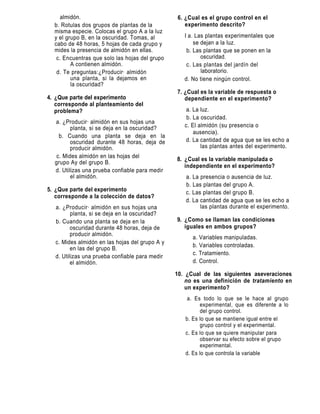 almidón.                                    6. ¿Cual es el grupo control en el
  b. Rotulas dos grupos de plantas de la            experimento descrito?
  misma especie. Colocas el grupo A a la luz
  y el grupo B, en la oscuridad. Tomas, al          I a. Las plantas experimentales que
  cabo de 48 horas, 5 hojas de cada grupo y             se dejan a la luz.
  mides la presencia de almidón en ellas.            b. Las plantas que se ponen en la
   c. Encuentras que solo las hojas del grupo              oscuridad.
         A contienen almidón.                        c. Las plantas del jardín del
   d. Te preguntas:¿Producirá almidón                      laboratorio.
         una planta, si la dejamos en               d. No tiene ningún control.
         la oscuridad?
                                                 7. ¿Cual es la variable de respuesta o
4. ¿Que parte del experimento                       dependiente en el experimento?
   corresponde al planteamiento del
   problema?                                         a. La luz.
                                                     b. La oscuridad.
  a. ¿Producirá almidón en sus hojas una
         planta, si se deja en la oscuridad?        c. El almidón (su presencia o
                                                        ausencia).
    b. Cuando una planta se deja en la
         oscuridad durante 48 horas, deja de        d. La cantidad de agua que se les echo a
         producir almidón.                                 las plantas antes del experimento.
   c. Mides almidón en las hojas del
                                                 8. ¿Cual es la variable manipulada o
  grupo Ay del grupo B.
                                                    independiente en el experimento?
  d. Utilizas una prueba confiable para medir
         el almidón.                                a. La presencia o ausencia de luz.
                                                    b. Las plantas del grupo A.
5. ¿Que parte del experimento                       c. Las plantas del grupo B.
   corresponde a la colección de datos?
                                                    d. La cantidad de agua que se les echo a
   a. ¿Producirá almidón en sus hojas una                 las plantas durante el experimento.
          planta, si se deja en la oscuridad?
   b. Cuando una planta se deja en la            9. ¿Como se llaman las condiciones
          oscuridad durante 48 horas, deja de       iguales en ambos grupos?
          producir almidón.
                                                       a. Variables manipuladas.
   c. Mides almidón en las hojas del grupo A y
                                                       b. Variables controladas.
          en las del grupo B.
                                                       c. Tratamiento.
   d. Utilizas una prueba confiable para medir
          el almidón.                                  d. Control.

                                                 10. ¿Cual de las siguientes aseveraciones
                                                     no es una definición de tratamiento en
                                                     un experimento?
                                                     a. Es todo lo que se le hace al grupo
                                                          experimental, que es diferente a lo
                                                          del grupo control.
                                                    b. Es lo que se mantiene igual entre el
                                                          grupo control y el experimental.
                                                    c. Es lo que se quiere manipular para
                                                          observar su efecto sobre el grupo
                                                          experimental.
                                                    d. Es lo que controla la variable
 