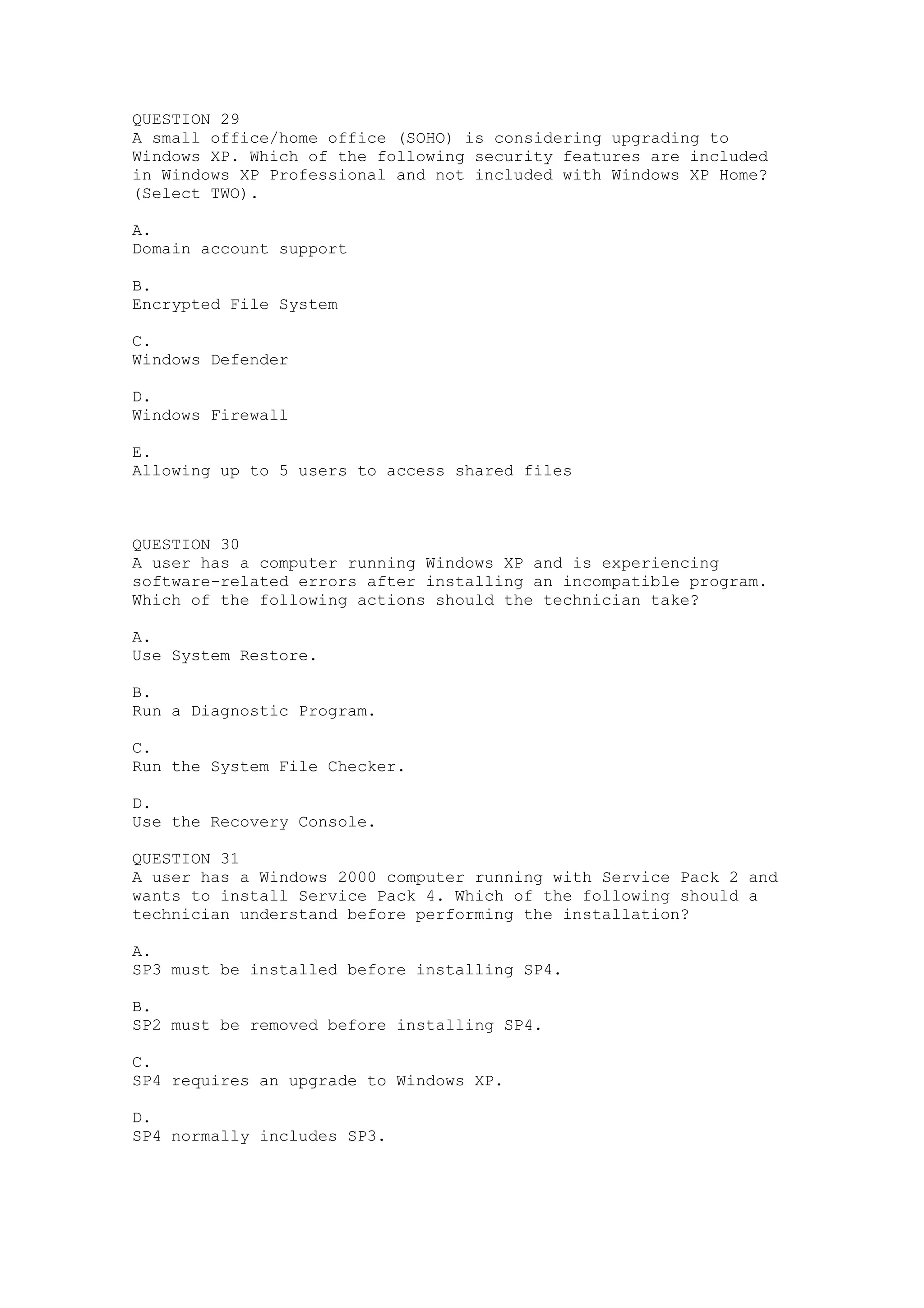 QUESTION 29
A small office/home office (SOHO) is considering upgrading to
Windows XP. Which of the following security features are included
in Windows XP Professional and not included with Windows XP Home?
(Select TWO).

A.
Domain account support

B.
Encrypted File System

C.
Windows Defender

D.
Windows Firewall

E.
Allowing up to 5 users to access shared files



QUESTION 30
A user has a computer running Windows XP and is experiencing
software-related errors after installing an incompatible program.
Which of the following actions should the technician take?

A.
Use System Restore.

B.
Run a Diagnostic Program.

C.
Run the System File Checker.

D.
Use the Recovery Console.

QUESTION 31
A user has a Windows 2000 computer running with Service Pack 2 and
wants to install Service Pack 4. Which of the following should a
technician understand before performing the installation?

A.
SP3 must be installed before installing SP4.

B.
SP2 must be removed before installing SP4.

C.
SP4 requires an upgrade to Windows XP.

D.
SP4 normally includes SP3.
 