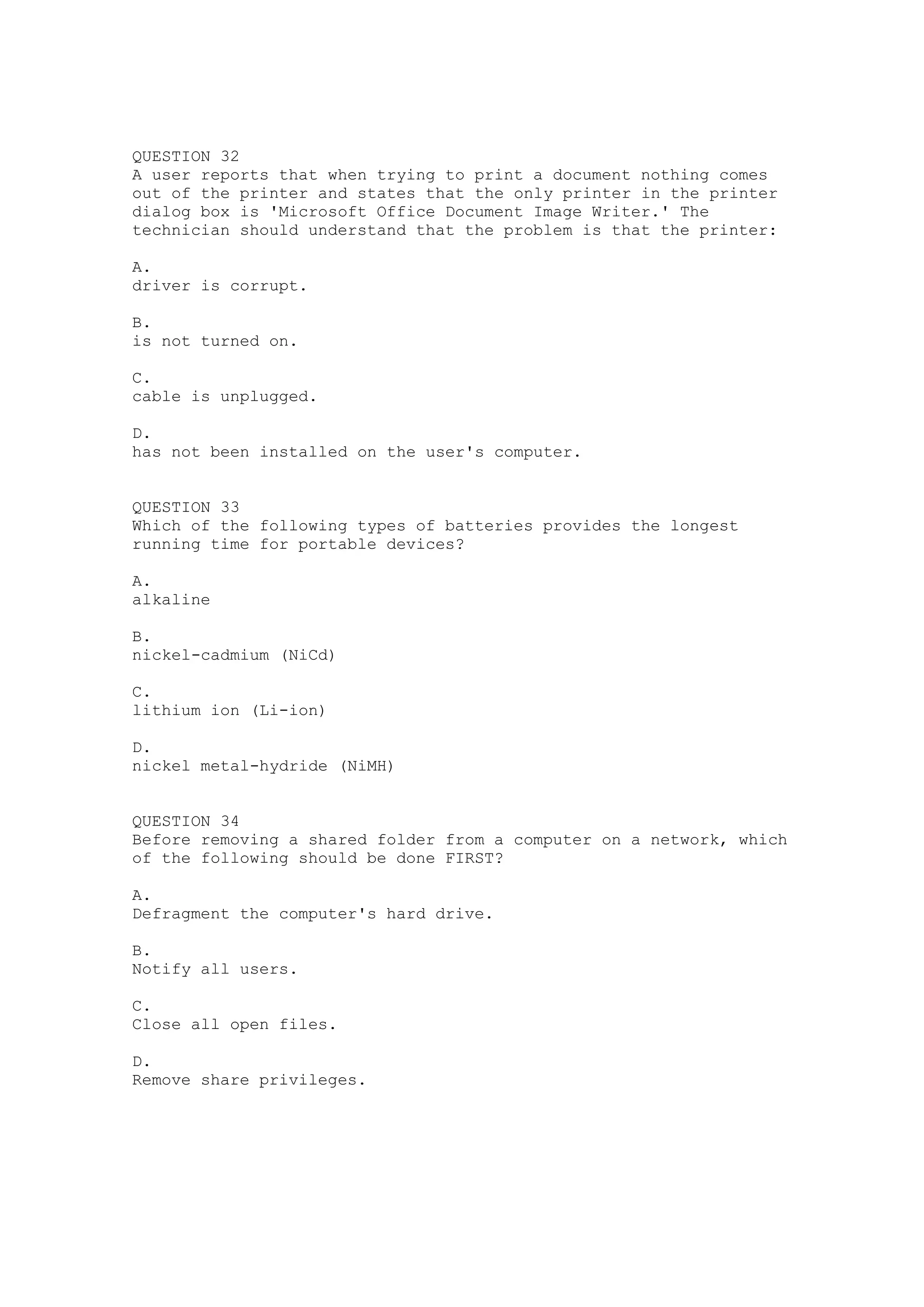 QUESTION 32
A user reports that when trying to print a document nothing comes
out of the printer and states that the only printer in the printer
dialog box is 'Microsoft Office Document Image Writer.' The
technician should understand that the problem is that the printer:

A.
driver is corrupt.

B.
is not turned on.

C.
cable is unplugged.

D.
has not been installed on the user's computer.


QUESTION 33
Which of the following types of batteries provides the longest
running time for portable devices?

A.
alkaline

B.
nickel-cadmium (NiCd)

C.
lithium ion (Li-ion)

D.
nickel metal-hydride (NiMH)


QUESTION 34
Before removing a shared folder from a computer on a network, which
of the following should be done FIRST?

A.
Defragment the computer's hard drive.

B.
Notify all users.

C.
Close all open files.

D.
Remove share privileges.
 