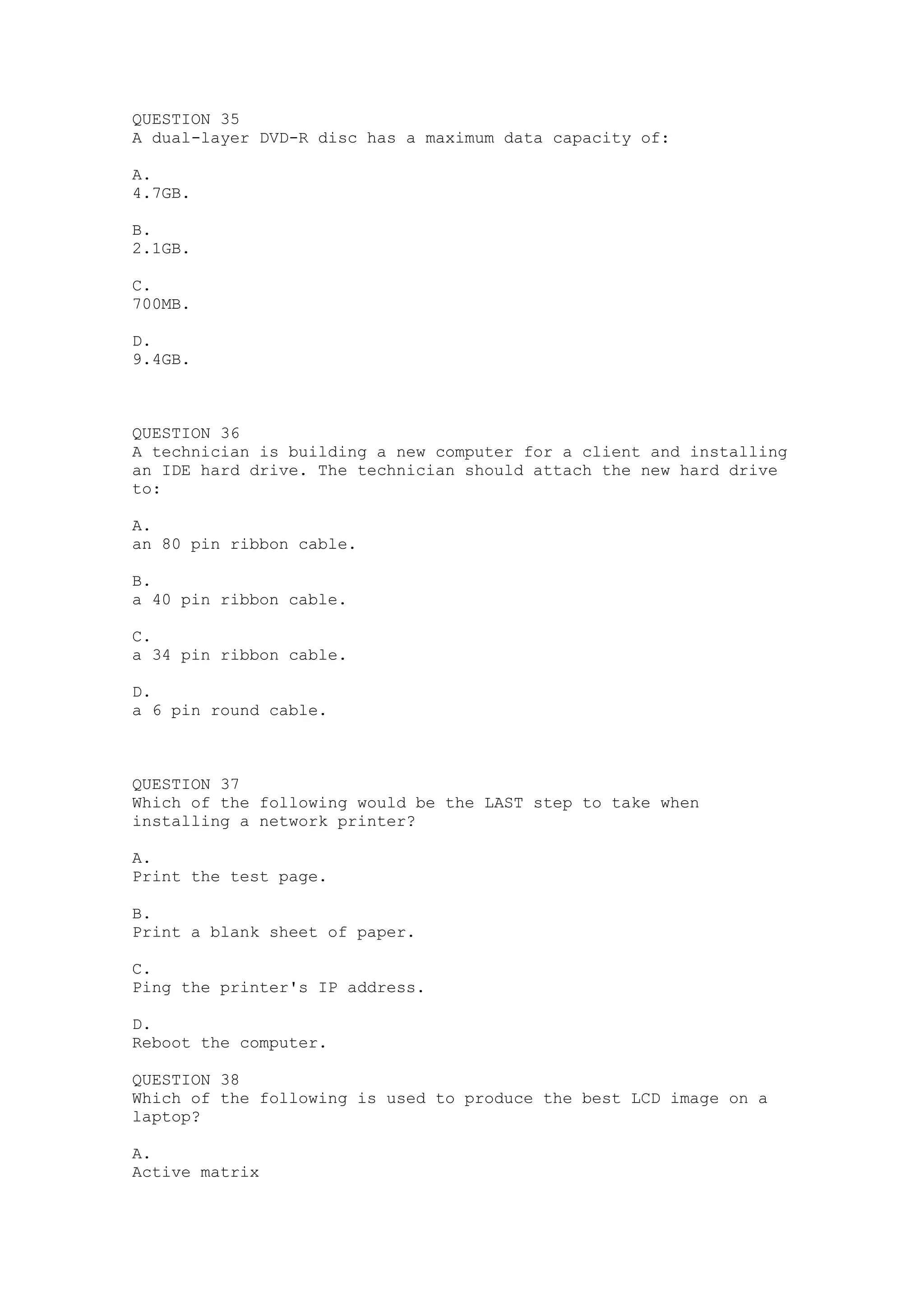 QUESTION 35
A dual-layer DVD-R disc has a maximum data capacity of:

A.
4.7GB.

B.
2.1GB.

C.
700MB.

D.
9.4GB.



QUESTION 36
A technician is building a new computer for a client and installing
an IDE hard drive. The technician should attach the new hard drive
to:

A.
an 80 pin ribbon cable.

B.
a 40 pin ribbon cable.

C.
a 34 pin ribbon cable.

D.
a 6 pin round cable.



QUESTION 37
Which of the following would be the LAST step to take when
installing a network printer?

A.
Print the test page.

B.
Print a blank sheet of paper.

C.
Ping the printer's IP address.

D.
Reboot the computer.

QUESTION 38
Which of the following is used to produce the best LCD image on a
laptop?

A.
Active matrix
 