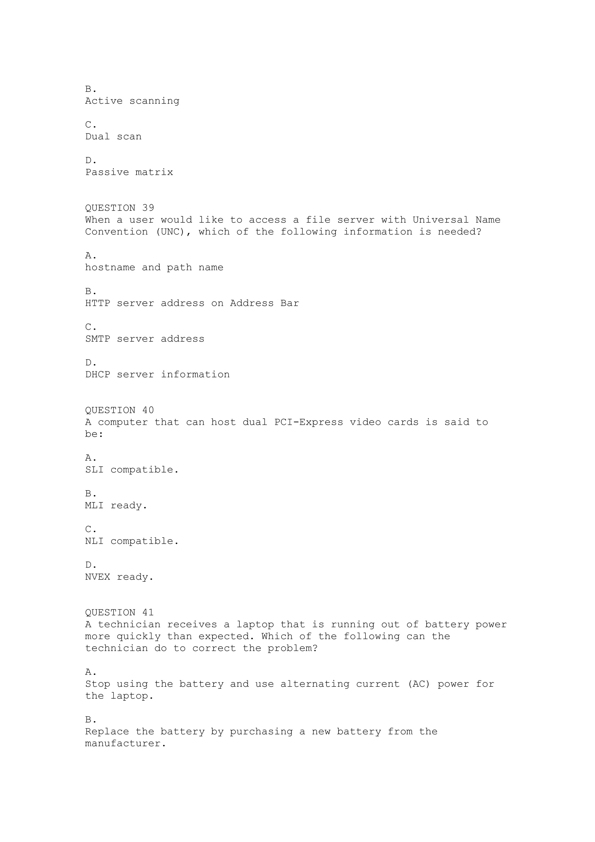 B.
Active scanning

C.
Dual scan

D.
Passive matrix


QUESTION 39
When a user would like to access a file server with Universal Name
Convention (UNC), which of the following information is needed?

A.
hostname and path name

B.
HTTP server address on Address Bar

C.
SMTP server address

D.
DHCP server information


QUESTION 40
A computer that can host dual PCI-Express video cards is said to
be:

A.
SLI compatible.

B.
MLI ready.

C.
NLI compatible.

D.
NVEX ready.


QUESTION 41
A technician receives a laptop that is running out of battery power
more quickly than expected. Which of the following can the
technician do to correct the problem?

A.
Stop using the battery and use alternating current (AC) power for
the laptop.

B.
Replace the battery by purchasing a new battery from the
manufacturer.
 