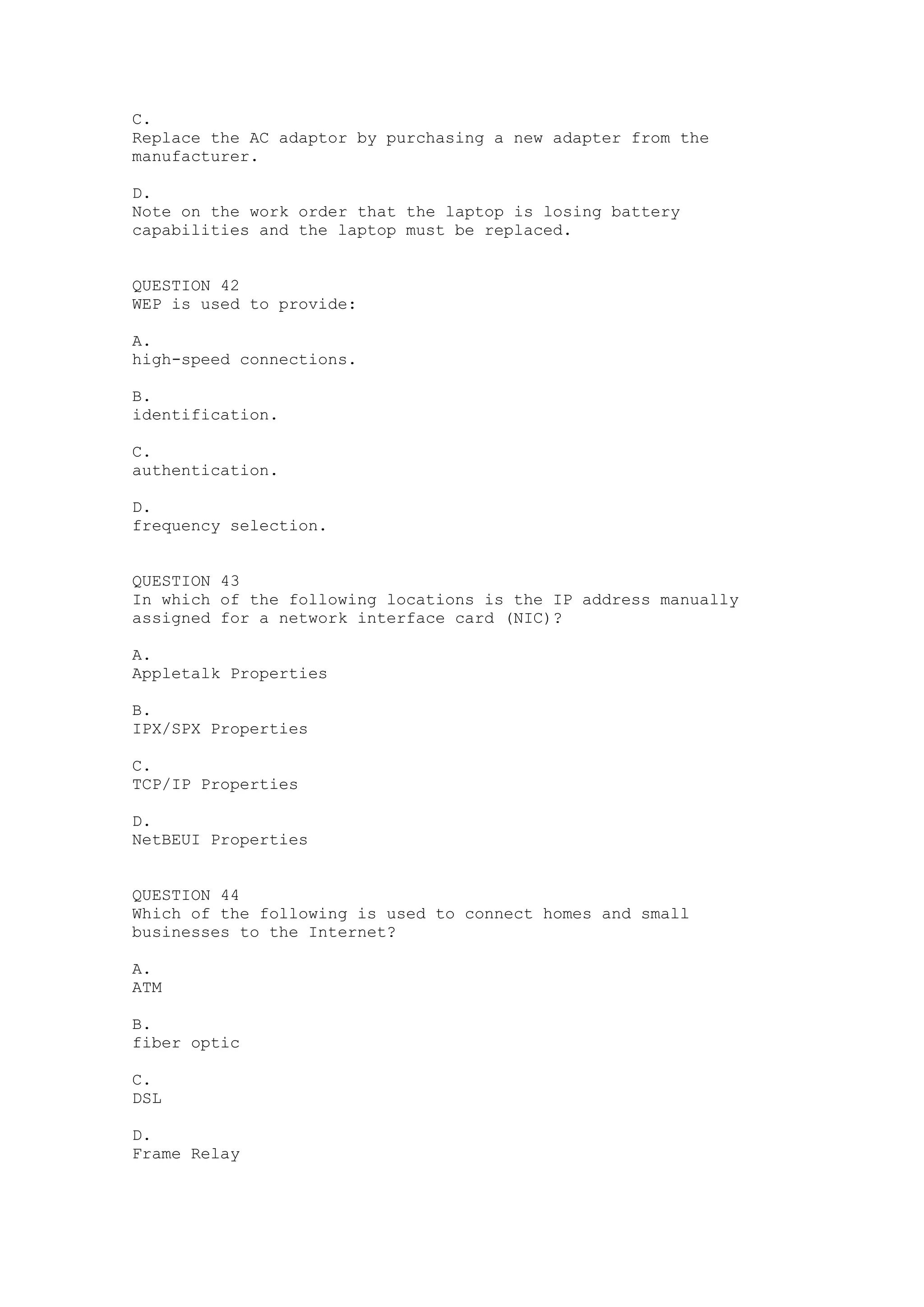 C.
Replace the AC adaptor by purchasing a new adapter from the
manufacturer.

D.
Note on the work order that the laptop is losing battery
capabilities and the laptop must be replaced.


QUESTION 42
WEP is used to provide:

A.
high-speed connections.

B.
identification.

C.
authentication.

D.
frequency selection.


QUESTION 43
In which of the following locations is the IP address manually
assigned for a network interface card (NIC)?

A.
Appletalk Properties

B.
IPX/SPX Properties

C.
TCP/IP Properties

D.
NetBEUI Properties


QUESTION 44
Which of the following is used to connect homes and small
businesses to the Internet?

A.
ATM

B.
fiber optic

C.
DSL

D.
Frame Relay
 