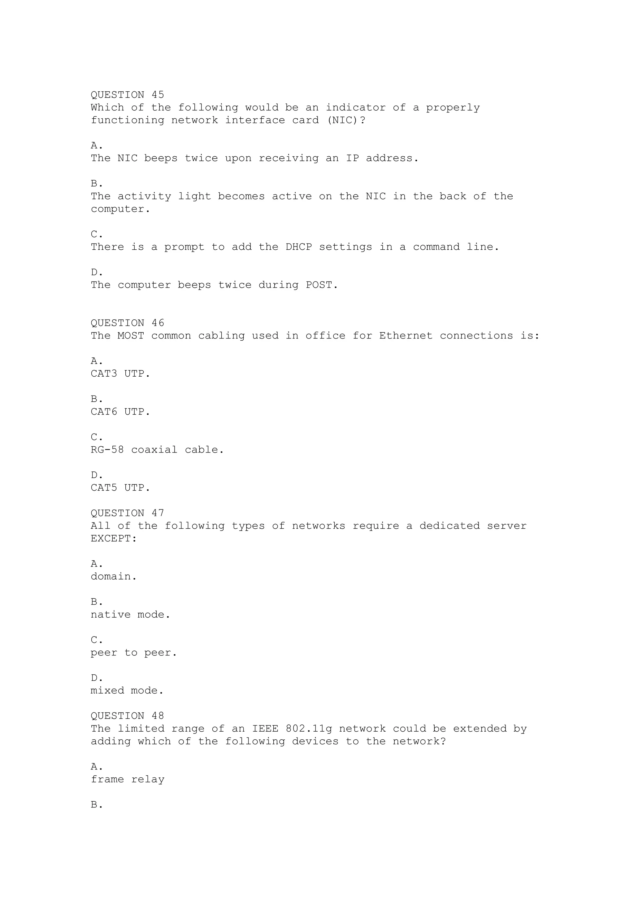 QUESTION 45
Which of the following would be an indicator of a properly
functioning network interface card (NIC)?

A.
The NIC beeps twice upon receiving an IP address.

B.
The activity light becomes active on the NIC in the back of the
computer.

C.
There is a prompt to add the DHCP settings in a command line.

D.
The computer beeps twice during POST.


QUESTION 46
The MOST common cabling used in office for Ethernet connections is:

A.
CAT3 UTP.

B.
CAT6 UTP.

C.
RG-58 coaxial cable.

D.
CAT5 UTP.

QUESTION 47
All of the following types of networks require a dedicated server
EXCEPT:

A.
domain.

B.
native mode.

C.
peer to peer.

D.
mixed mode.

QUESTION 48
The limited range of an IEEE 802.11g network could be extended by
adding which of the following devices to the network?

A.
frame relay

B.
 