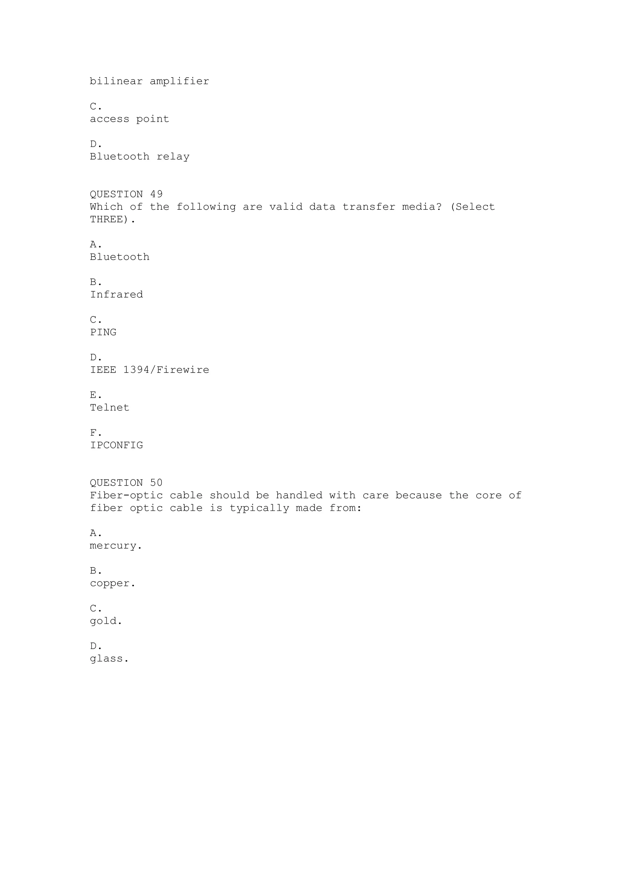 bilinear amplifier

C.
access point

D.
Bluetooth relay


QUESTION 49
Which of the following are valid data transfer media? (Select
THREE).

A.
Bluetooth

B.
Infrared

C.
PING

D.
IEEE 1394/Firewire

E.
Telnet

F.
IPCONFIG


QUESTION 50
Fiber-optic cable should be handled with care because the core of
fiber optic cable is typically made from:

A.
mercury.

B.
copper.

C.
gold.

D.
glass.
 