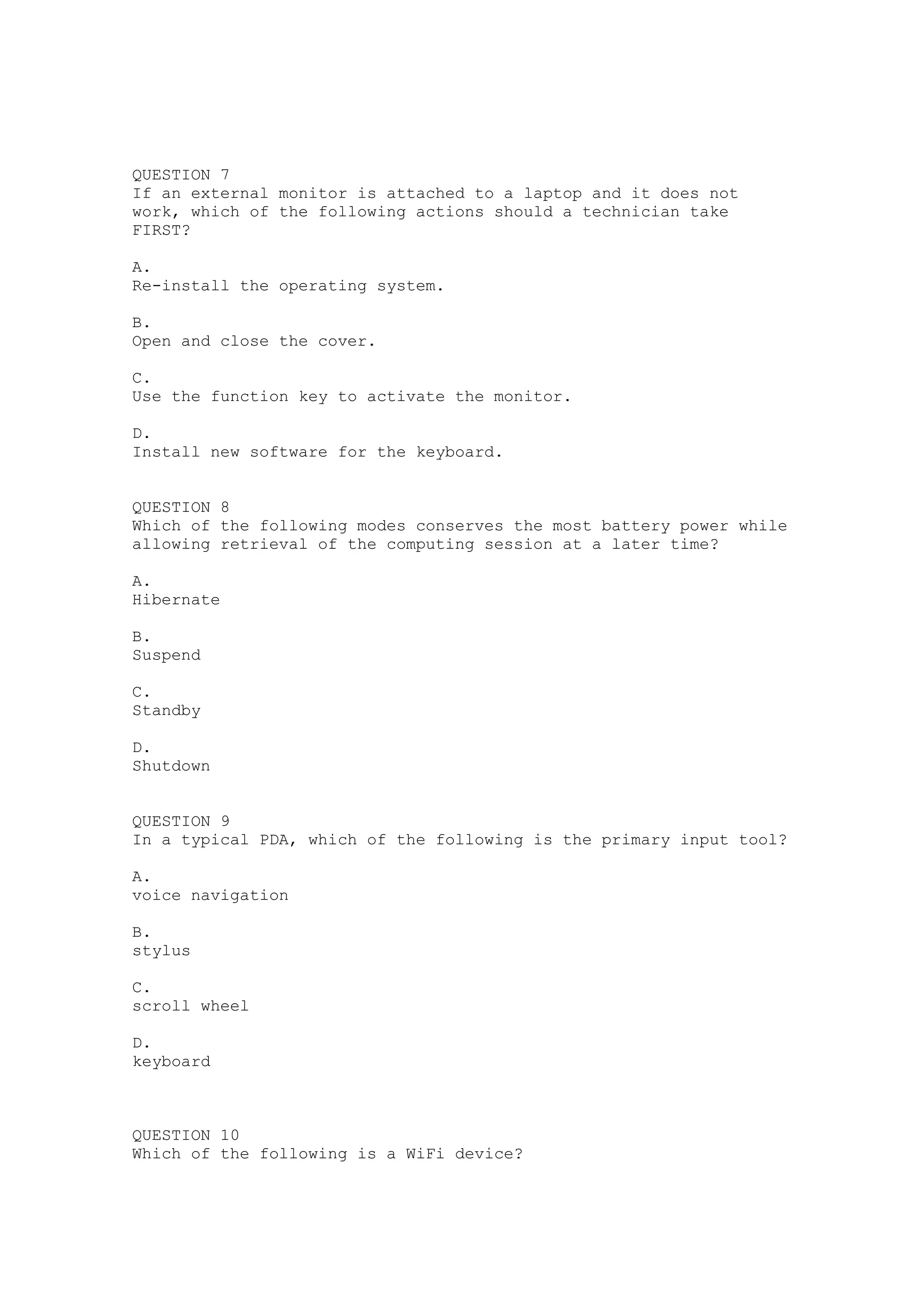 QUESTION 7
If an external monitor is attached to a laptop and it does not
work, which of the following actions should a technician take
FIRST?

A.
Re-install the operating system.

B.
Open and close the cover.

C.
Use the function key to activate the monitor.

D.
Install new software for the keyboard.


QUESTION 8
Which of the following modes conserves the most battery power while
allowing retrieval of the computing session at a later time?

A.
Hibernate

B.
Suspend

C.
Standby

D.
Shutdown


QUESTION 9
In a typical PDA, which of the following is the primary input tool?

A.
voice navigation

B.
stylus

C.
scroll wheel

D.
keyboard



QUESTION 10
Which of the following is a WiFi device?
 