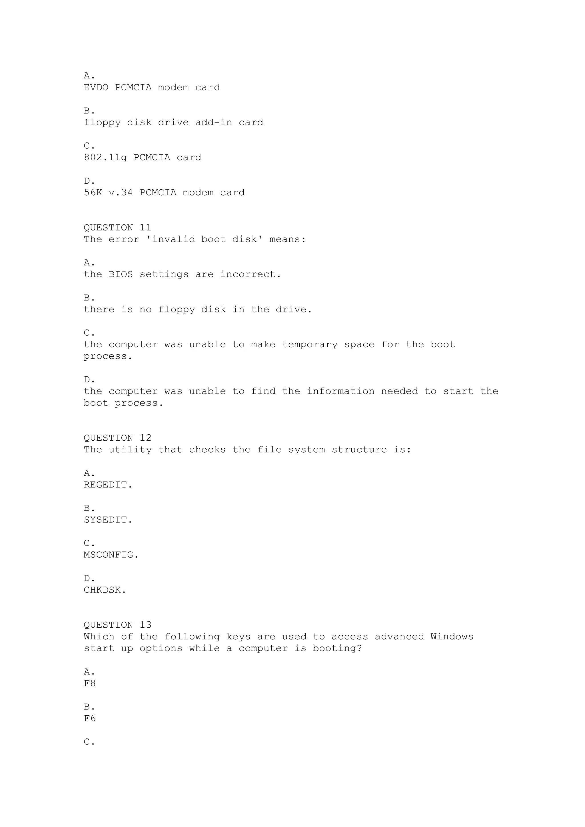 A.
EVDO PCMCIA modem card

B.
floppy disk drive add-in card

C.
802.11g PCMCIA card

D.
56K v.34 PCMCIA modem card


QUESTION 11
The error 'invalid boot disk' means:

A.
the BIOS settings are incorrect.

B.
there is no floppy disk in the drive.

C.
the computer was unable to make temporary space for the boot
process.

D.
the computer was unable to find the information needed to start the
boot process.


QUESTION 12
The utility that checks the file system structure is:

A.
REGEDIT.

B.
SYSEDIT.

C.
MSCONFIG.

D.
CHKDSK.


QUESTION 13
Which of the following keys are used to access advanced Windows
start up options while a computer is booting?

A.
F8

B.
F6

C.
 