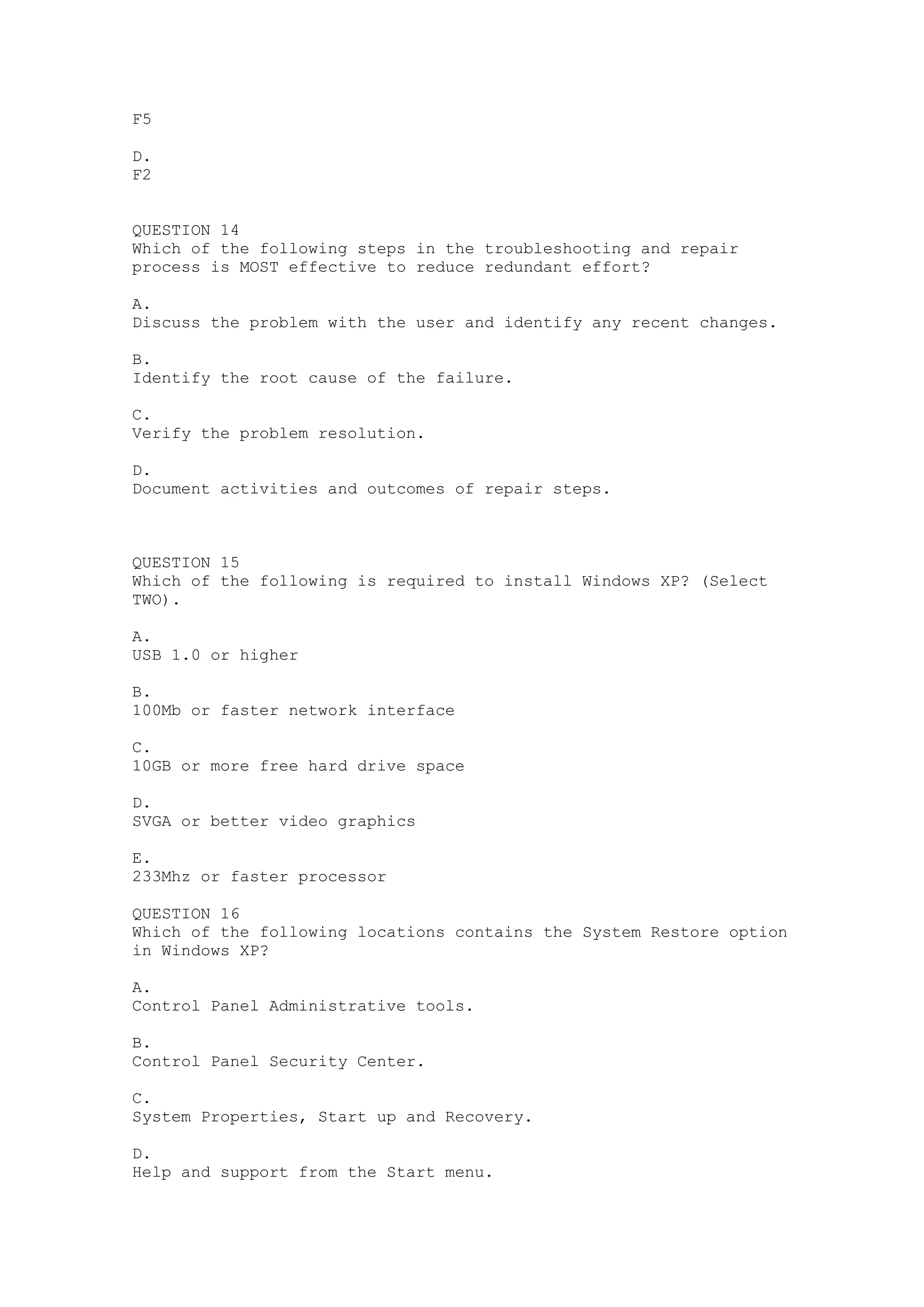 F5

D.
F2


QUESTION 14
Which of the following steps in the troubleshooting and repair
process is MOST effective to reduce redundant effort?

A.
Discuss the problem with the user and identify any recent changes.

B.
Identify the root cause of the failure.

C.
Verify the problem resolution.

D.
Document activities and outcomes of repair steps.



QUESTION 15
Which of the following is required to install Windows XP? (Select
TWO).

A.
USB 1.0 or higher

B.
100Mb or faster network interface

C.
10GB or more free hard drive space

D.
SVGA or better video graphics

E.
233Mhz or faster processor

QUESTION 16
Which of the following locations contains the System Restore option
in Windows XP?

A.
Control Panel Administrative tools.

B.
Control Panel Security Center.

C.
System Properties, Start up and Recovery.

D.
Help and support from the Start menu.
 