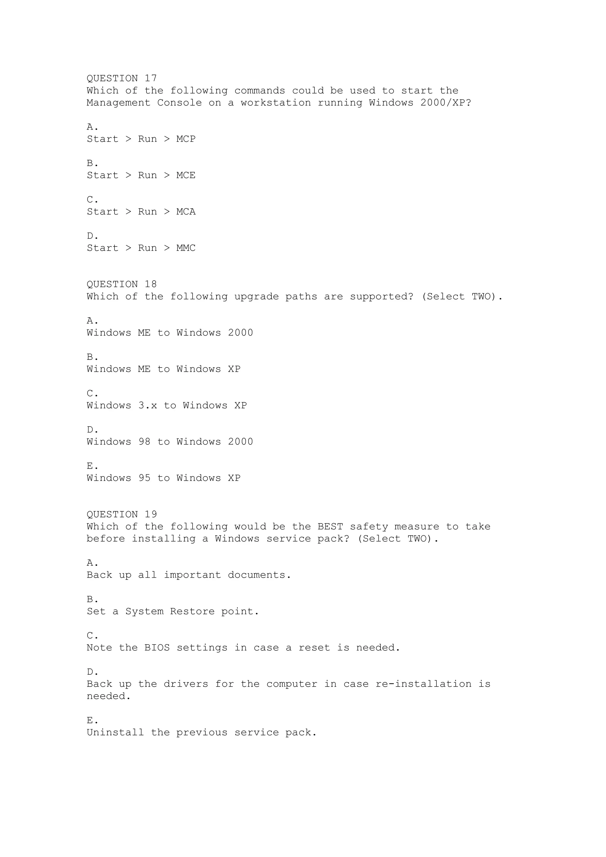 QUESTION 17
Which of the following commands could be used to start the
Management Console on a workstation running Windows 2000/XP?

A.
Start > Run > MCP

B.
Start > Run > MCE

C.
Start > Run > MCA

D.
Start > Run > MMC


QUESTION 18
Which of the following upgrade paths are supported? (Select TWO).

A.
Windows ME to Windows 2000

B.
Windows ME to Windows XP

C.
Windows 3.x to Windows XP

D.
Windows 98 to Windows 2000

E.
Windows 95 to Windows XP


QUESTION 19
Which of the following would be the BEST safety measure to take
before installing a Windows service pack? (Select TWO).

A.
Back up all important documents.

B.
Set a System Restore point.

C.
Note the BIOS settings in case a reset is needed.

D.
Back up the drivers for the computer in case re-installation is
needed.

E.
Uninstall the previous service pack.
 