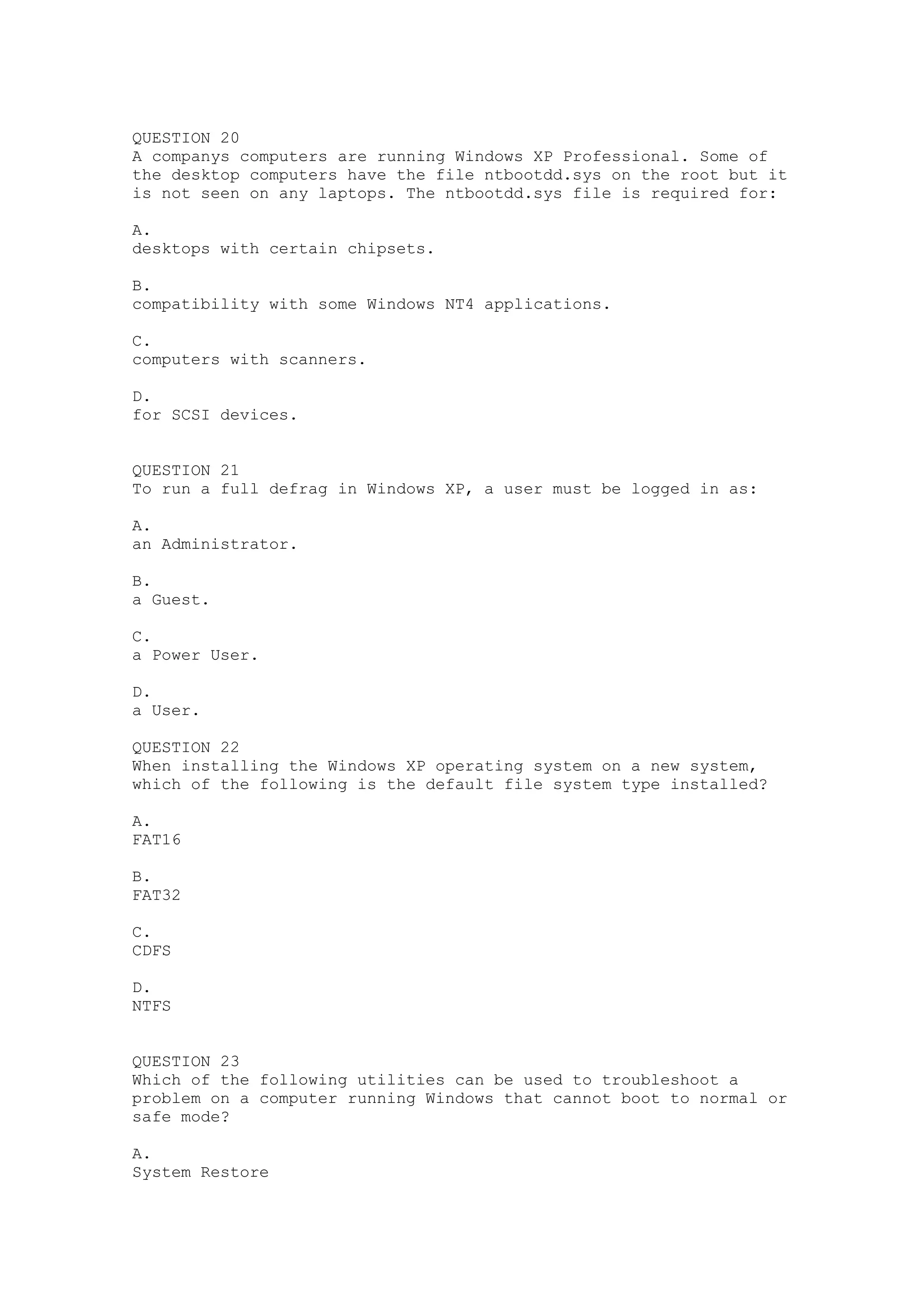 QUESTION 20
A companys computers are running Windows XP Professional. Some of
the desktop computers have the file ntbootdd.sys on the root but it
is not seen on any laptops. The ntbootdd.sys file is required for:

A.
desktops with certain chipsets.

B.
compatibility with some Windows NT4 applications.

C.
computers with scanners.

D.
for SCSI devices.


QUESTION 21
To run a full defrag in Windows XP, a user must be logged in as:

A.
an Administrator.

B.
a Guest.

C.
a Power User.

D.
a User.

QUESTION 22
When installing the Windows XP operating system on a new system,
which of the following is the default file system type installed?

A.
FAT16

B.
FAT32

C.
CDFS

D.
NTFS


QUESTION 23
Which of the following utilities can be used to troubleshoot a
problem on a computer running Windows that cannot boot to normal or
safe mode?

A.
System Restore
 