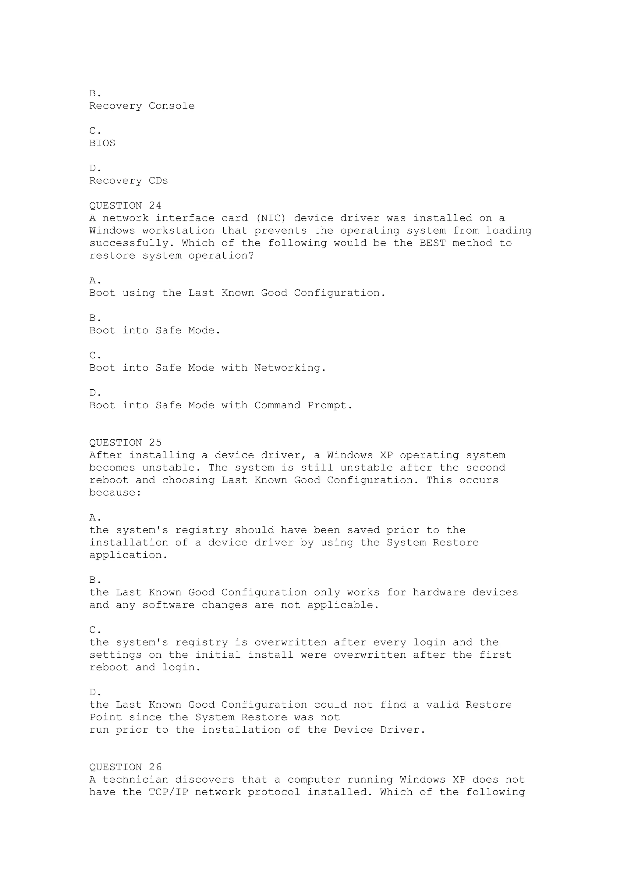 B.
Recovery Console

C.
BIOS

D.
Recovery CDs

QUESTION 24
A network interface card (NIC) device driver was installed on a
Windows workstation that prevents the operating system from loading
successfully. Which of the following would be the BEST method to
restore system operation?

A.
Boot using the Last Known Good Configuration.

B.
Boot into Safe Mode.

C.
Boot into Safe Mode with Networking.

D.
Boot into Safe Mode with Command Prompt.


QUESTION 25
After installing a device driver, a Windows XP operating system
becomes unstable. The system is still unstable after the second
reboot and choosing Last Known Good Configuration. This occurs
because:

A.
the system's registry should have been saved prior to the
installation of a device driver by using the System Restore
application.

B.
the Last Known Good Configuration only works for hardware devices
and any software changes are not applicable.

C.
the system's registry is overwritten after every login and the
settings on the initial install were overwritten after the first
reboot and login.

D.
the Last Known Good Configuration could not find a valid Restore
Point since the System Restore was not
run prior to the installation of the Device Driver.


QUESTION 26
A technician discovers that a computer running Windows XP does not
have the TCP/IP network protocol installed. Which of the following
 