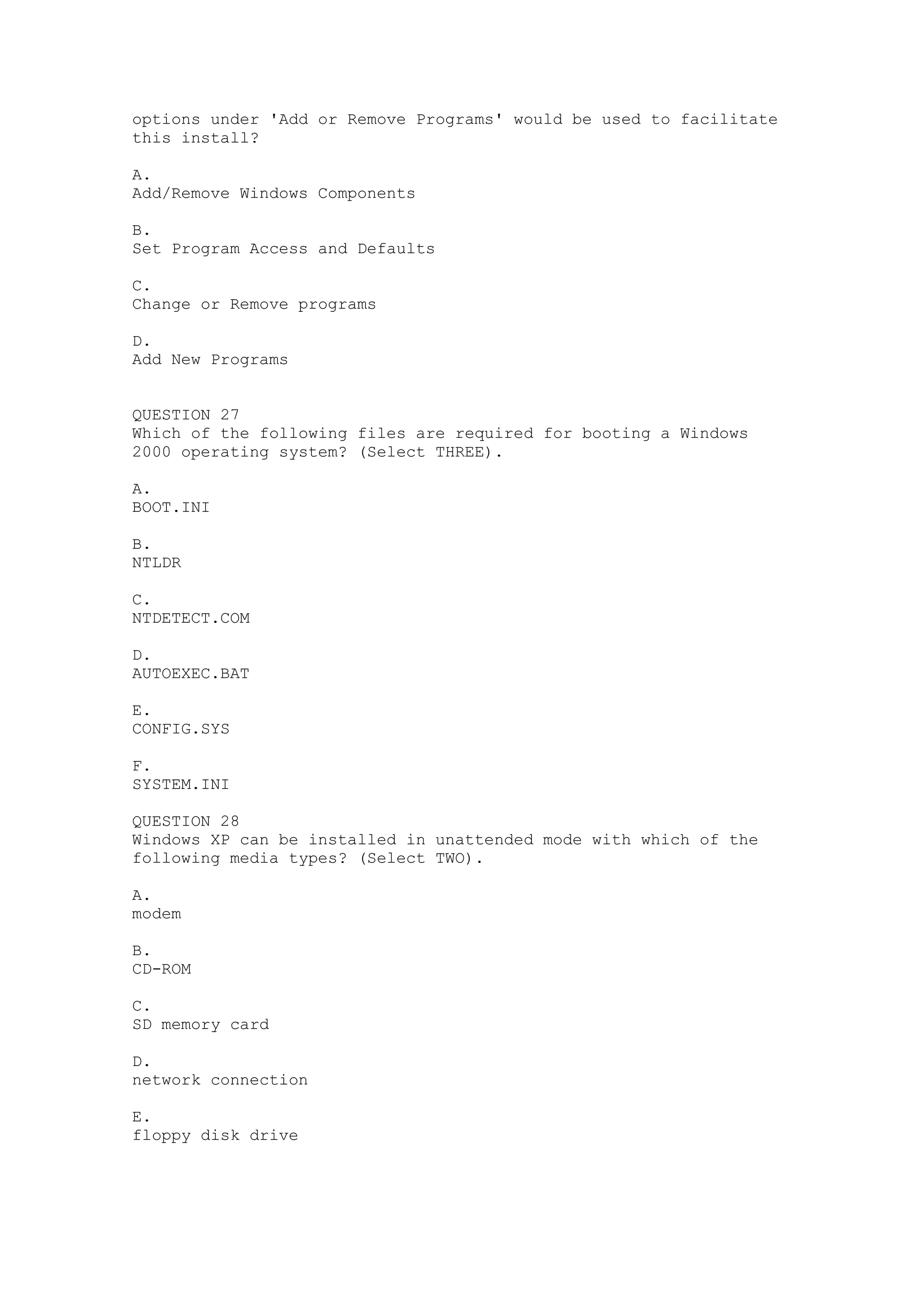 options under 'Add or Remove Programs' would be used to facilitate
this install?

A.
Add/Remove Windows Components

B.
Set Program Access and Defaults

C.
Change or Remove programs

D.
Add New Programs


QUESTION 27
Which of the following files are required for booting a Windows
2000 operating system? (Select THREE).

A.
BOOT.INI

B.
NTLDR

C.
NTDETECT.COM

D.
AUTOEXEC.BAT

E.
CONFIG.SYS

F.
SYSTEM.INI

QUESTION 28
Windows XP can be installed in unattended mode with which of the
following media types? (Select TWO).

A.
modem

B.
CD-ROM

C.
SD memory card

D.
network connection

E.
floppy disk drive
 