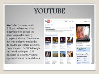 YOUTUBEYouTube (pronunciación AFI:'yu:.tu:b) es un sitio electrónico en el cual los usuarios pueden subir y compartir vídeos. Fue creado por tres antiguos empleados de PayPal en febrero de 2005. En noviembre de 2006 Google Inc. lo adquirió por 1650 millones de dólares, y ahora opera como una de sus filiales.