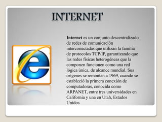 INTERNETInternet es un conjunto descentralizado de redes de comunicación interconectadas que utilizan la familia de protocolos TCP/IP, garantizando que las redes físicas heterogéneas que la componen funcionen como una red lógica única, de alcance mundial. Sus orígenes se remontan a 1969, cuando se estableció la primera conexión de computadoras, conocida como ARPANET, entre tres universidades en California y una en Utah, Estados Unidos