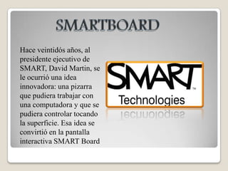 SMARTBOARDHace veintidós años, al presidente ejecutivo de SMART, David Martin, se le ocurrió una idea innovadora: una pizarra que pudiera trabajar con una computadora y que se pudiera controlar tocando la superficie. Esa idea se convirtió en la pantalla interactiva SMART Board