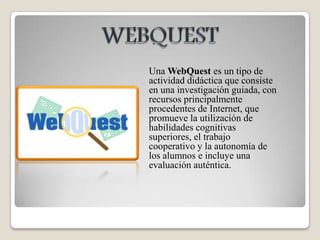 WEBQUESTUna WebQuest es un tipo de actividad didáctica que consiste en una investigación guiada, con recursos principalmente procedentes de Internet, que promueve la utilización de habilidades cognitivas superiores, el trabajo cooperativo y la autonomía de los alumnos e incluye una evaluación auténtica. 