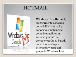 HOTMAILWindows Live Hotmail, anteriormente conocido como MSN Hotmail y conocido simplemente como Hotmail, es un servicio gratuito de correo electrónico basado en web operado por Microsoft y parte del grupo de Windows Live.