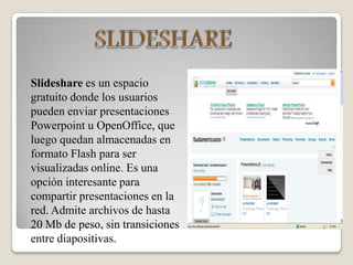 SLIDESHARESlidesharees un espacio gratuito donde los usuarios pueden enviar presentaciones Powerpoint u OpenOffice, que luego quedan almacenadas en formato Flash para ser visualizadas online. Es una opción interesante para compartir presentaciones en la red. Admite archivos de hasta 20 Mb de peso, sin transiciones entre diapositivas.