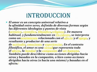 INTRODUCCION
 El amor es un concepto universal relativo a
  la afinidad entre seres, definido de diversas formas según
  las diferentes ideologías y puntos de vista
  (artístico, científico, filosófico,religioso). De manera
  habitual, y fundamentalmente en Occidente, se interpreta
  como unsentimiento relacionado con el afecto y el apego, y
  resultante y productor de una serie
  de actitudes, emociones y experiencias. En el contexto
  filosófico, el amor es una virtudque representa todo
  el afecto, la bondad y la compasión del ser humano.
  También puede describirse como acciones dirigidas hacia
  otros y basadas en la compasión, o bien como acciones
  dirigidas hacia otros (o hacia uno mismo) y basadas en el
  afecto.1
 