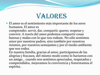 VALORES
 El amor es el sentimiento más importante de los seres
  humanos. El amor es
  comprender, servir, dar, compartir, querer, respetar y
  convivir. A través del amor podemos compartir cosas
  buenas y malas con lo que nos rodean. No sólo sentimos
  amor por nuestros padres, sino también por nosotros
  mismos, por nuestros semejantes y por el medio ambiente
  que nos rodea.
  En nuestra familia, gracias al amor, participamos de las
  alegrías y fracasos, del mismo modo como lo haríamos con
  un amigo... cuando nos sentimos apreciados, respetados y
  comprendidos, mejoramos la convivencia y fomentamos el
  espíritu.
 