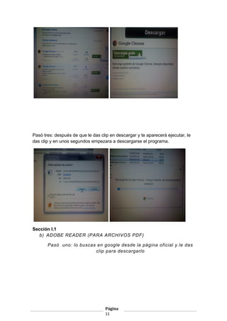 Pasó tres: después de que le das clip en descargar y te aparecerá ejecutar, le
das clip y en unos segundos empezara a descargarse el programa.

Sección I.1
b) ADOBE READER (PARA ARCHIVOS PDF)
Pasó uno: lo buscas en google desde la página oficial y le das
clip para descargarlo

Página
11

 