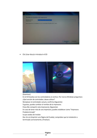 •

Clic (Usar disco) e introducir el CD

(Examinar)
En el CD localiza con los controladores el archivo. Por inercia Windows preguntara
¿Qué versión de controlador, desea utilizar?
Remplazar el controlador actual y confirma (Siguiente)
Si gustas, puedes cambiar el nombre de la impresora.
Pulsa (No compartir esta impresora), (Siguiente).
En caso de tener más de una impresora, puedes establecer como “Impresora
Predeterminada”
la que acabas de instalar.
Dar clic en (Imprimir una Página de Prueba), comprobar que la instalación a
terminado correctamente, (Finalizar).

Página
19

 