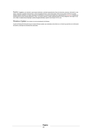 Puerto: El puerto es, por extensión, aquel espacio destinado y orientado especialmente al flujo de mercancías, personas, información o a dar
abrigo y seguridad a aquellas embarcaciones o naves encargadas de llevar a cabo dichas tareas. Dentro de los puertos marítimos se pueden
distinguir aquellos orientados a la carga y descarga de contenedores; de mercancías de distinto tipo, especialmente los pesqueros; al depósito de
embarcaciones de recreo (puertos deportivos) u otros. Los puertos, asimismo, pueden clasificarse dentro de otras categorías, como según el uso
civil o militar, el calado del que dispongan: puertos de aguas profundas, superior a los 45 pies (13,72 m), etc.

Windows Update: Es el módulo vía red de actualización de Windows.
A partir de Windows 98, Microsoft incluyó el módulo Windows Update, que contactaba al sitio oficial con un ActiveX que permitía ver la información
del sistema y descargar las actualizaciones adecuadas.

Página
21

 