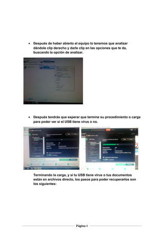 •

Después de haber abierto el equipo lo tenemos que analizar
dándole clip derecho y darle clip en las opciones que te da,
buscando la opción de analizar.

•

Después tendrás que esperar que termine su procedimiento o carga
para poder ver si el USB tiene virus o no.

Terminando la carga, y si tu USB tiene virus o tus documentos
están en archivos directo, los pasos para poder recuperarlos son
los siguientes:

Página 4

 