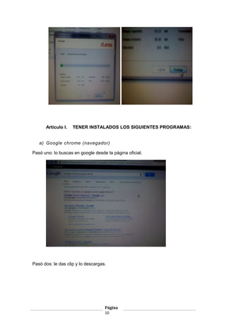 Artículo I.

TENER INSTALADOS LOS SIGUIENTES PROGRAMAS:

a) Google chrome (navegador)
Pasó uno: lo buscas en google desde la página oficial.

Pasó dos: le das clip y lo descargas.

Página
10

 
