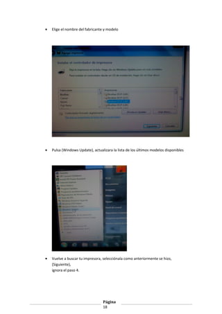•

Elige el nombre del fabricante y modelo

•

Pulsa (Windows Update), actualizara la lista de los últimos modelos disponibles

•

Vuelve a buscar tu impresora, selecciónala como anteriormente se hizo,
(Siguiente),
ignora el paso 4.

Página
18

 