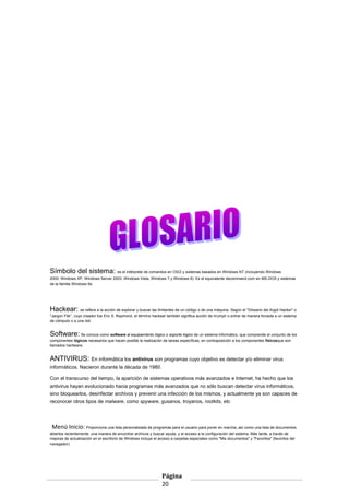 Símbolo del sistema: es el intérprete de comandos en OS/2 y sistemas basados en Windows NT (incluyendo Windows
2000, Windows XP, Windows Server 2003, Windows Vista, Windows 7 y Windows 8). Es el equivalente decommand.com en MS-DOS y sistemas
de la familia Windows 9x.

Hackear: se refiere a la acción de explorar y buscar las limitantes de un código o de una máquina. Según el "Glosario del Argot Hacker" o
"Jargon File’’, cuyo creador fue Eric S. Raymond, el término hackear también significa acción de irrumpir o entrar de manera forzada a un sistema
de cómputo o a una red.

Software: Se conoce como software al equipamiento lógico o soporte lógico de un sistema informático, que comprende el conjunto de los
componentes lógicos necesarios que hacen posible la realización de tareas específicas, en contraposición a los componentes físicosque son
llamados hardware.

ANTIVIRUS: En informática los antivirus son programas cuyo objetivo es detectar y/o eliminar virus
informáticos. Nacieron durante la década de 1980.
Con el transcurso del tiempo, la aparición de sistemas operativos más avanzados e Internet, ha hecho que los
antivirus hayan evolucionado hacia programas más avanzados que no sólo buscan detectar virus informáticos,
sino bloquearlos, desinfectar archivos y prevenir una infección de los mismos, y actualmente ya son capaces de
reconocer otros tipos de malware, como spyware, gusanos, troyanos, rootkits, etc

Menú Inicio: Proporciona una lista personalizada de programas para el usuario para poner en marcha, así como una lista de documentos
abiertos recientemente, una manera de encontrar archivos y buscar ayuda, y el acceso a la configuración del sistema. Más tarde, a través de
mejoras de actualización en el escritorio de Windows incluye el acceso a carpetas especiales como "Mis documentos" y "Favoritos" (favoritos del
navegador).

Página
20

 