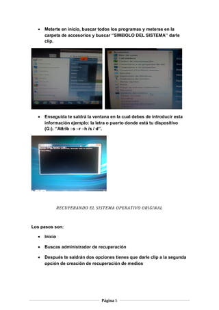 •

Meterte en inicio, buscar todos los programas y meterse en la
carpeta de accesorios y buscar ‘’SIMBOLO DEL SISTEMA’’ darle
clip.

•

Enseguida te saldrá la ventana en la cual debes de introducir esta
información ejemplo: la letra o puerto donde está tu dispositivo
(G:). ‘’Attrib –s –r –h /s / d‘’.

RECUPERANDO EL SISTEMA OPERATIVO ORIGINAL

Los pasos son:
•

Inicio

•

Buscas administrador de recuperación

•

Después te saldrán dos opciones tienes que darle clip a la segunda
opción de creación de recuperación de medios

Página 5

 
