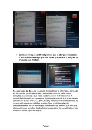 •

Como próximo paso saldrá el permiso que tu otorgaras respecto a
la aplicación o descarga que aras tienes que ponerle si y sigues los
procesos para finalizar.

Recuperación de datos es el proceso de restablecer la información contenida
en dispositivos de almacenamiento secundarios dañados, defectuosos,
corruptos, inaccesibles o que no se pueden acceder de forma normal. A
menudo la información es recuperada de dispositivos de almacenamiento tales
como discos duros, cintas, CD, DVD, RAID y otros dispositivos electrónicos. La
recuperación puede ser debida a un daño físico en el dispositivo de
almacenamiento o por un daño lógico en el sistema de archivos que evita que
el dispositivo sea accedido desde el sistema operativo. Ya sea utilizado en otro
sistema o en otro lugar del original.

Página 6

 