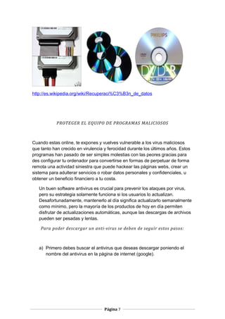 http://es.wikipedia.org/wiki/Recuperaci%C3%B3n_de_datos

PROTEGER EL EQUIPO DE PROGRAMAS MALICIOSOS

Cuando estas online, te expones y vuelves vulnerable a los virus maliciosos
que tanto han crecido en virulencia y ferocidad durante los últimos años. Estos
programas han pasado de ser simples molestias con las peores gracias para
des configurar tu ordenador para convertirse en formas de perpetuar de forma
remota una actividad siniestra que puede hackear las páginas webs, crear un
sistema para adulterar servicios o robar datos personales y confidenciales, u
obtener un beneficio financiero a tu costa.
Un buen software antivirus es crucial para prevenir los ataques por virus,
pero su estrategia solamente funciona si los usuarios lo actualizan.
Desafortunadamente, mantenerlo al día significa actualizarlo semanalmente
como mínimo, pero la mayoría de los productos de hoy en día permiten
disfrutar de actualizaciones automáticas, aunque las descargas de archivos
pueden ser pesadas y lentas.
Para poder descargar un anti-virus se deben de seguir estos pasos:

a) Primero debes buscar el antivirus que deseas descargar poniendo el
nombre del antivirus en la página de internet (google).

Página 7

 