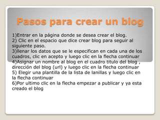 Pasos para crear un blog
1)Entrar en la página donde se desea crear el blog.
2) Clic en el espacio que dice crear blog para seguir al
siguiente paso.
3)llenar los datos que se le especifican en cada una de los
cuadros, clic en acepto y luego clic en la flecha continuar
4)Asignar un nombre al blog en el cuadro titulo del blog ,
dirección del blog (url) y luego clic en la flecha continuar
5) Elegir una plantilla de la lista de lanillas y luego clic en
la flecha continuar
6)Por ultimo clic en la flecha empezar a publicar y ya esta
creado el blog
 