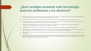 ¿Qué ventajas presenta esta tecnología
para los profesores y los alumnos?
 Empezar a editar un documento en el ordenador del aula y terminarlo en el equipo de casa sin necesidad de enviarse a
uno mismo el archivo por correo electrónico o descargarlo en un USB.
 No necesitar renombrar archivos y borrar versiones antiguas tras hacer varias modificaciones a un documento
 Compartir un video o una carpeta de documentos con los alumnos enviando simplemente un email con un enlace a un
fichero guardado en Google Drive e invitarles a verlo y descargarlo.
 Pedir a los alumnos que abran un documento y realicen un ejercicio. Tras su finalización los alumnos guardan el
documento en Google Drive para que el profesor pueda corregirlos.
 Colaborar con los alumnos en un documento en tiempo real, enviando y recibiendo comentarios del grupo.
 Disponer de una copia de seguridad de todos los ficheros en la nube, evitando su pérdida en el caso de que el disco duro
del ordenador se corrompa, se infecte con un virus o se caiga el servidor de ficheros del centro.
 Recuperar archivos que hayamos borrado accidentalmente e incluso volver a una versión antigua del documento de un
mes atrás.
 Realizar búsquedas de objetos y texto que aparecen en imágenes guardadas y documentos escaneados para encontrar
fácilmente archivos. Gracias al reconocimiento óptico de caracteres (OCR) podemos encontrar rápidamente un archivo
por su contenido y no únicamente por su nombre.
 