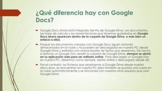 ¿Qué diferencia hay con Google
Docs?
 Google Docs ahora está integrado dentro de Google Drive. Los documentos,
las hojas de cálculo y las presentaciones que tenemos guardadas en Google
Docs ahora aparecen dentro de la carpeta de Google Drive, o más bien un
enlace a ellos.
 Porque los documentos creados con Google Docs siguen estando
almacenados en la nube y no pueden ser descargados en nuestro PC desde
Google Drive y editarlos con el procesador de textos que deseemos. De hecho
si abrimos un Google Doc desde la carpeta de Google Drive, siempre se abrirá
en su aplicación web para ser editado online. Para descargar un Google Doc
en nuestro PC, debemos como siempre, abrirlo online y descargarlo desde allí.
 Por el contrario, los ficheros que arrastramos a Google Drive desde nuestro
disco duro, se encuentran en nuestro PC pero también se guarda una copia en
la nube automáticamente y se sincroniza con nuestros otros equipos que usan
Google Drive.
 