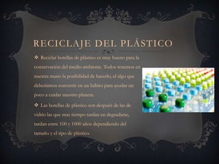 RECICLAJE DEL PLÁSTICO
 Reciclar botellas de plástico es muy bueno para la
conservación del medio ambiente. Todos tenemos en
nuestra mano la posibilidad de hacerlo, el algo que
deberíamos convertir en un hábito para ayudar un
poco a cuidar nuestro planeta.
 Las botellas de plástico son después de las de
vidrio las que mas tiempo tardan en degradarse,
tardan entre 100 y 1000 años dependiendo del
tamaño y el tipo de plástico.
 