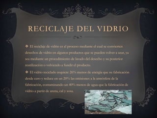 RECICLAJE DEL VIDRIO
 El reciclaje de vidrio es el proceso mediante el cual se convierten
desechos de vidrio en algunos productos que se pueden volver a usar, ya
sea mediante un procedimiento de lavado del desecho y su posterior
reutilización o volviendo a fundir el producto.
 El vidrio reciclado requiere 26% menos de energía que su fabricación
desde cero y reduce en un 20% las emisiones a la atmósfera de la
fabricación, contaminando un 40% menos de agua que la fabricación de
vidrio a partir de arena, cal y sosa.
 