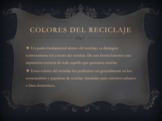 COLORES DEL RECICLAJE
 Un punto fundamental dentro del reciclaje, es distinguir
correctamente los colores del reciclaje. De esta forma haremos una
separación correcta de todo aquello que queramos reciclar.
 Estos colores del reciclaje los podremos ver generalmente en los
contenedores y papeleras de reciclaje diseñadas para entornos urbanos
o bien domésticos.
 