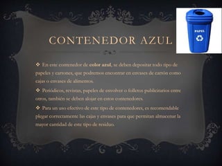 CONTENEDOR AZUL
 En este contenedor de color azul, se deben depositar todo tipo de
papeles y cartones, que podremos encontrar en envases de cartón como
cajas o envases de alimentos.
 Periódicos, revistas, papeles de envolver o folletos publicitarios entre
otros, también se deben alojar en estos contenedores.
 Para un uso efectivo de este tipo de contenedores, es recomendable
plegar correctamente las cajas y envases para que permitan almacenar la
mayor cantidad de este tipo de residuo.
 