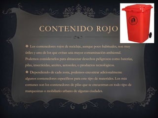 CONTENIDO ROJO
 Los contenedores rojos de reciclaje, aunque poco habituales, son muy
útiles y uno de los que evitan una mayor contaminación ambiental.
Podemos considerarlos para almacenar desechos peligrosos como baterías,
pilas, insecticidas, aceites, aerosoles, o productos tecnológicos.
 Dependiendo de cada zona, podemos encontrar adicionalmente
algunos contenedores específicos para este tipo de materiales. Los más
comunes son los contenedores de pilas que se encuentran en todo tipo de
marquesinas o mobiliario urbano de algunas ciudades.
 