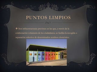 PUNTOS LIMPIOS
 Son infraestructuras previstas en las que, a través de la
colaboración voluntaria de los ciudadanos, se facilita la recogida o
separación selectiva de determinados residuos doméstico.
 
