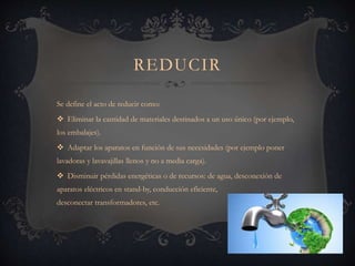 REDUCIR
Se define el acto de reducir como:
 Eliminar la cantidad de materiales destinados a un uso único (por ejemplo,
los embalajes).
 Adaptar los aparatos en función de sus necesidades (por ejemplo poner
lavadoras y lavavajillas llenos y no a media carga).
 Disminuir pérdidas energéticas o de recursos: de agua, desconexión de
aparatos eléctricos en stand-by, conducción eficiente,
desconectar transformadores, etc.
 