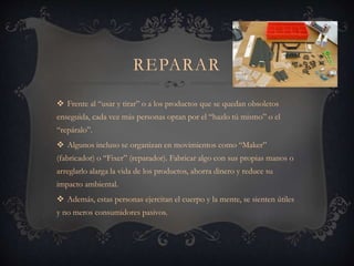 REPARAR
 Frente al “usar y tirar” o a los productos que se quedan obsoletos
enseguida, cada vez más personas optan por el “hazlo tú mismo” o el
“repáralo”.
 Algunos incluso se organizan en movimientos como “Maker”
(fabricador) o “Fixer” (reparador). Fabricar algo con sus propias manos o
arreglarlo alarga la vida de los productos, ahorra dinero y reduce su
impacto ambiental.
 Además, estas personas ejercitan el cuerpo y la mente, se sienten útiles
y no meros consumidores pasivos.
 