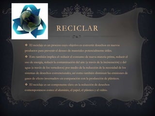 RECICLAR
 El reciclaje es un proceso cuyo objetivo es convertir desechos en nuevos
productos para prevenir el desuso de materiales potencialmente útiles.
 Esto también implica el: reducir el consumo de nueva materia prima, reducir el
uso de energía, reducir la contaminación del aire (a través de la incineración) y del
agua (a través de los vertederos) por medio de la reducción de la necesidad de los
sistemas de desechos convencionales, así como también disminuir las emisiones de
gases de efecto invernadero en comparación con la producción de plásticos.
 El reciclaje es un componente clave en la reducción de desechos
contemporáneos como: el aluminio, el papel, el plástico y el vidrio.
 