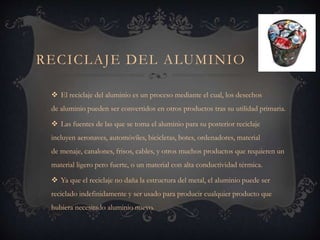 RECICLAJE DEL ALUMINIO
 El reciclaje del aluminio es un proceso mediante el cual, los desechos
de aluminio pueden ser convertidos en otros productos tras su utilidad primaria.
 Las fuentes de las que se toma el aluminio para su posterior reciclaje
incluyen aeronaves, automóviles, bicicletas, botes, ordenadores, material
de menaje, canalones, frisos, cables, y otros muchos productos que requieren un
material ligero pero fuerte, o un material con alta conductividad térmica.
 Ya que el reciclaje no daña la estructura del metal, el aluminio puede ser
reciclado indefinidamente y ser usado para producir cualquier producto que
hubiera necesitado aluminio nuevo.
 