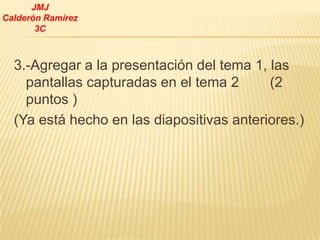 JMJ
Calderón Ramírez
       3C



  3.-Agregar a la presentación del tema 1, las
    pantallas capturadas en el tema 2      (2
    puntos )
  (Ya está hecho en las diapositivas anteriores.)
 