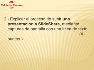 JMJ
Calderón Ramírez
       3C



  2.- Explicar el proceso de subir una
    presentación a SlideShare, mediante
    capturas de pantalla con una línea de texto
                                           (4
    puntos )
 